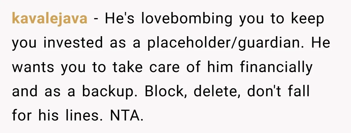 kavalejava − He's lovebombing you to keep you invested as a placeholder/guardian. He wants you to take care of him financially and as a backup. Block, delete, don't fall for...