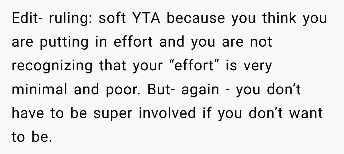 Edit- ruling: soft YTA because you think you are putting in effort and you are not recognizing that your “effort” is very minimal and poor. But- again - you don’t...