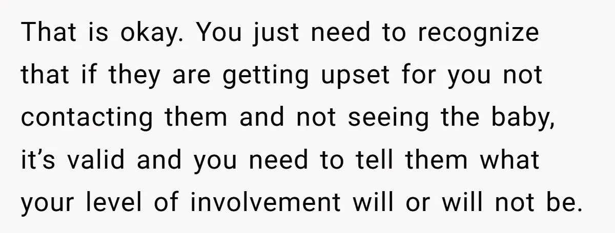 That is okay. You just need to recognize that if they are getting upset for you not contacting them and not seeing the baby, it’s valid and you need to...