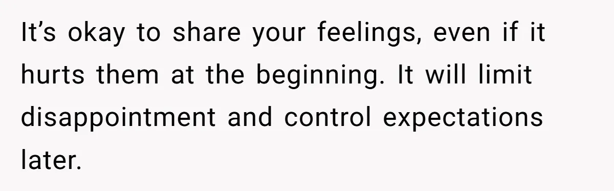 It’s okay to share your feelings, even if it hurts them at the beginning. It will limit disappointment and control expectations later.