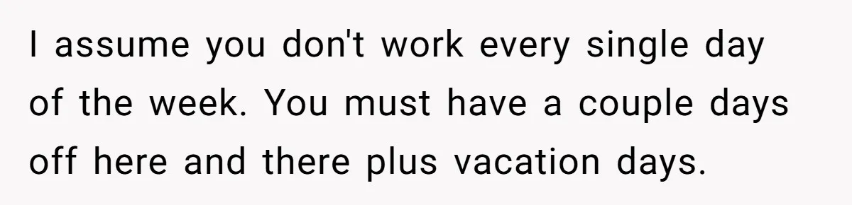 I assume you don't work every single day of the week. You must have a couple days off here and there plus vacation days.