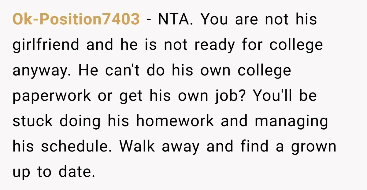 Ok-Position7403 − NTA. You are not his girlfriend and he is not ready for college anyway. He can't do his own college paperwork or get his own job? You'll be...