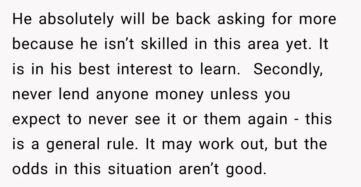 He absolutely will be back asking for more because he isn’t skilled in this area yet. It is in his best interest to learn. Secondly, never lend anyone money unless...