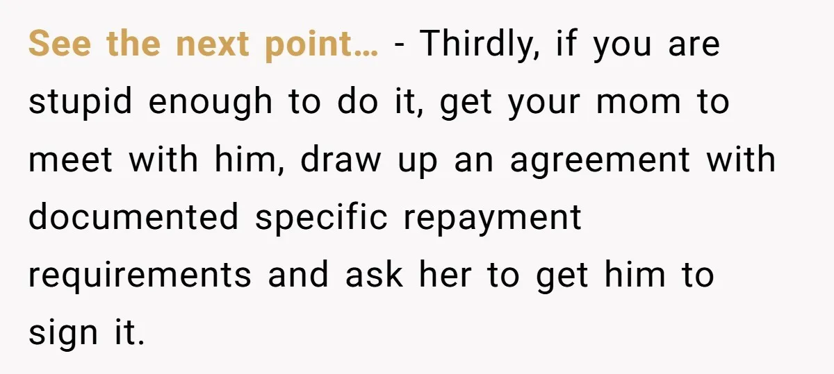 See the next point… - Thirdly, if you are stupid enough to do it, get your mom to meet with him, draw up an agreement with documented specific repayment requirements...