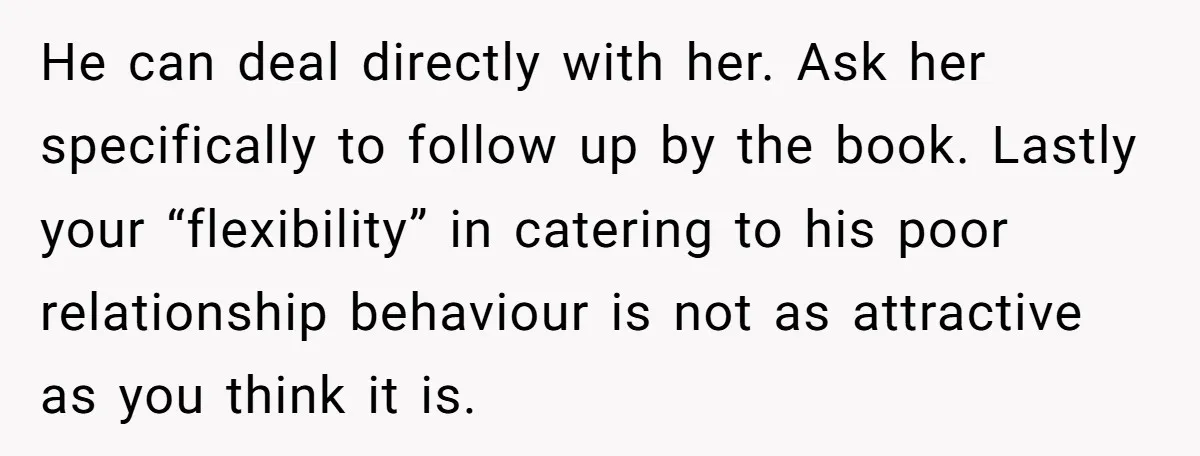 He can deal directly with her. Ask her specifically to follow up by the book. Lastly your “flexibility” in catering to his poor relationship behaviour is not as attractive as...