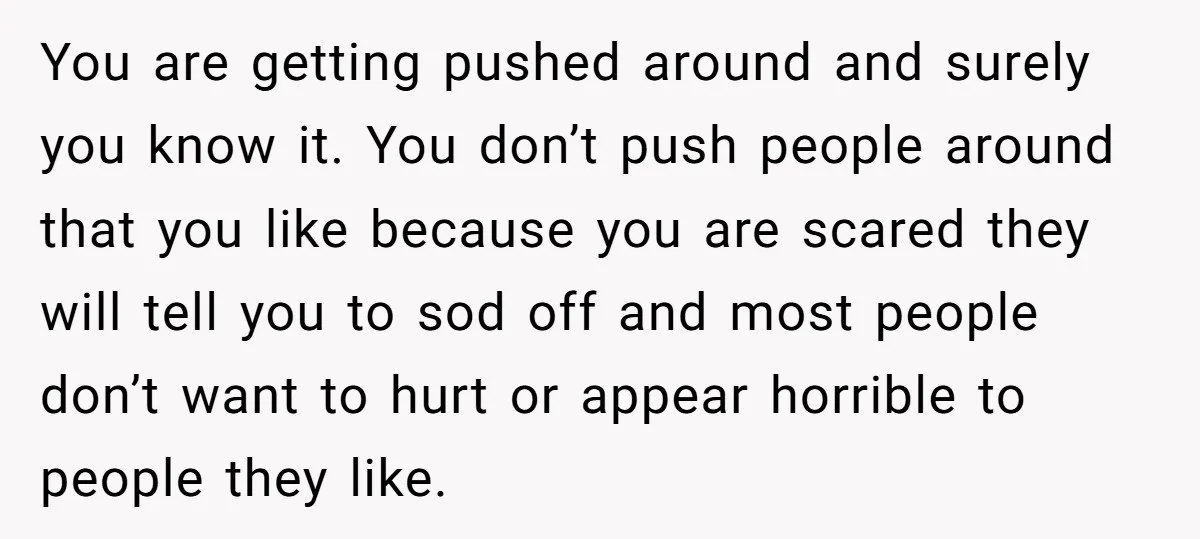 You are getting pushed around and surely you know it. You don’t push people around that you like because you are scared they will tell you to sod off and...