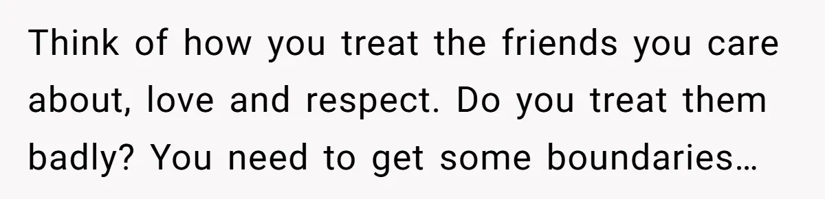 Think of how you treat the friends you care about, love and respect. Do you treat them badly? You need to get some boundaries…