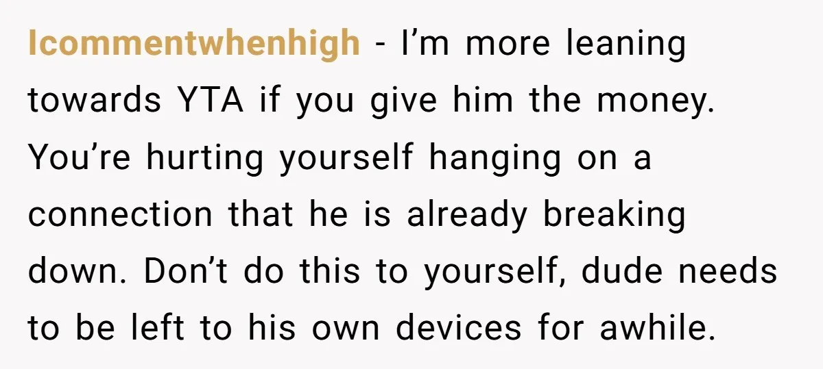 Icommentwhenhigh − I’m more leaning towards YTA if you give him the money. You’re hurting yourself hanging on a connection that he is already breaking down. Don’t do this to...
