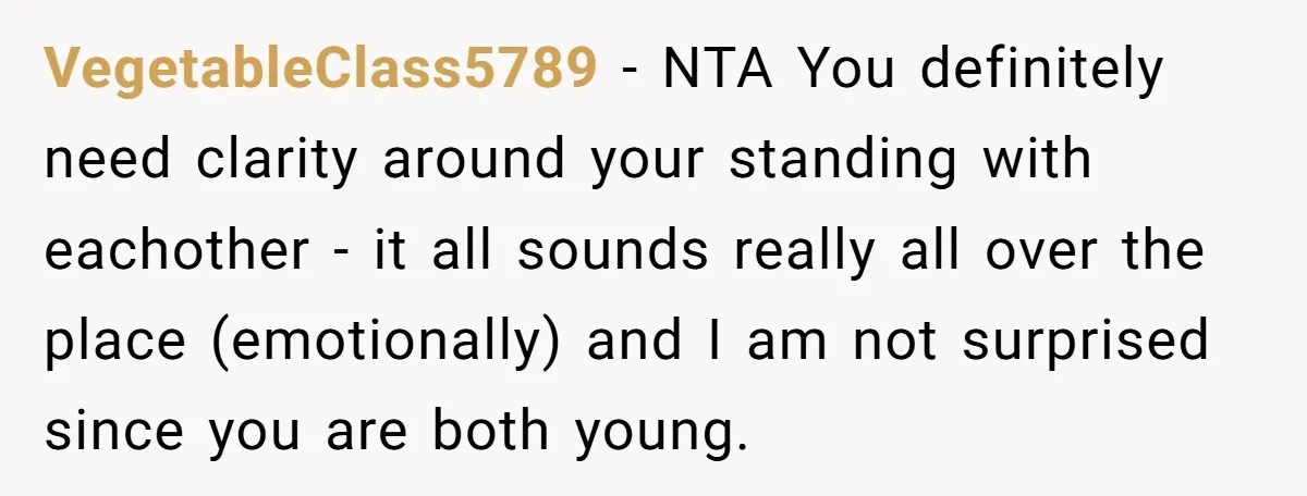 VegetableClass5789 − NTA You definitely need clarity around your standing with eachother - it all sounds really all over the place (emotionally) and I am not surprised since you are...