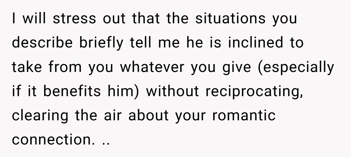 I will stress out that the situations you describe briefly tell me he is inclined to take from you whatever you give (especially if it benefits him) without reciprocating, clearing...