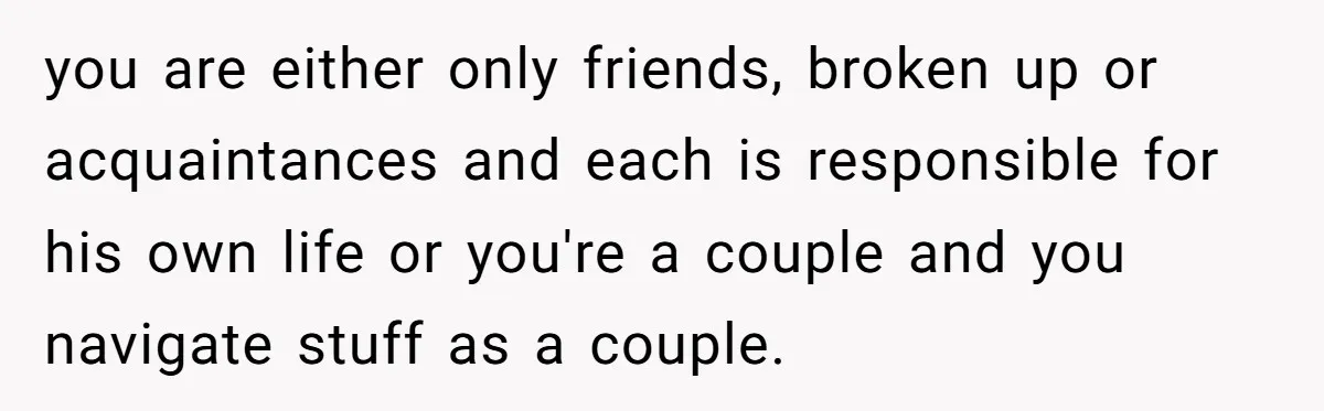 you are either only friends, broken up or acquaintances and each is responsible for his own life or you're a couple and you navigate stuff as a couple.