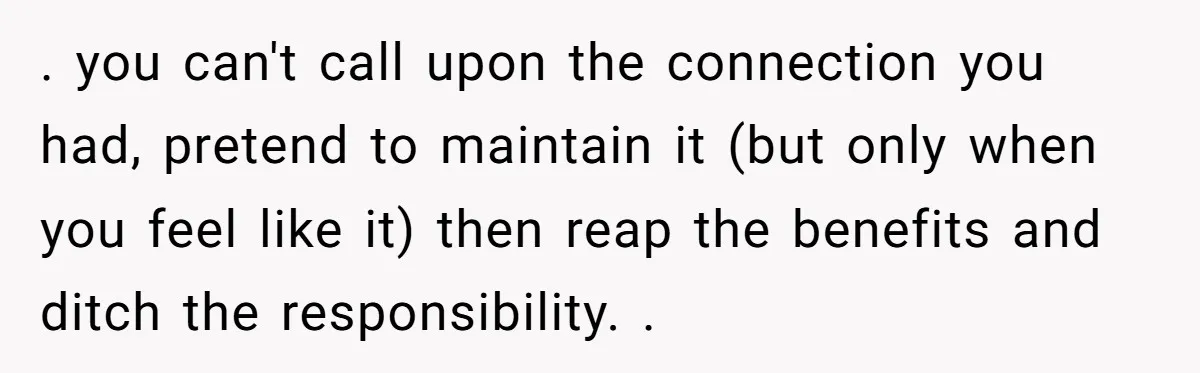 . you can't call upon the connection you had, pretend to maintain it (but only when you feel like it) then reap the benefits and ditch the responsibility. .