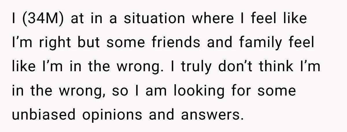 I (34M) at in a situation where I feel like I’m right but some friends and family feel like I’m in the wrong. I truly don’t think I’m in the...