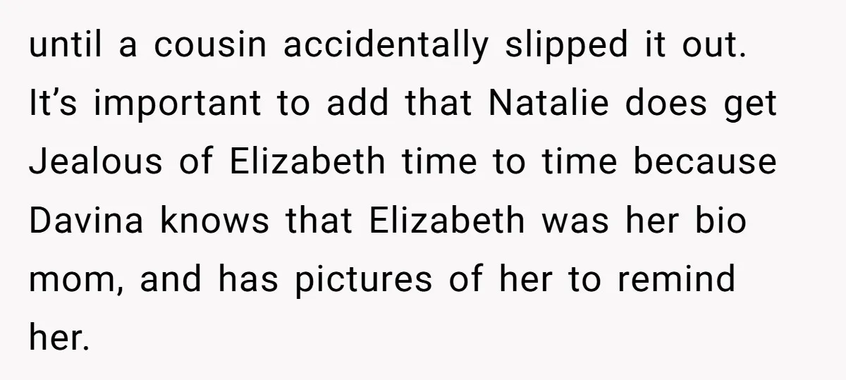 until a cousin accidentally slipped it out. It’s important to add that Natalie does get Jealous of Elizabeth time to time because Davina knows that Elizabeth was her bio mom,...