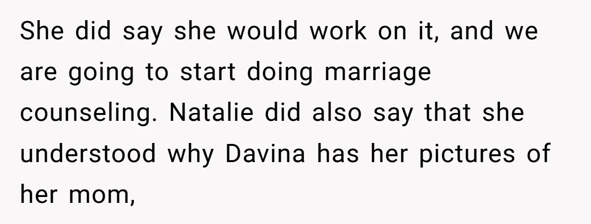 She did say she would work on it, and we are going to start doing marriage counseling. Natalie did also say that she understood why Davina has her pictures of...