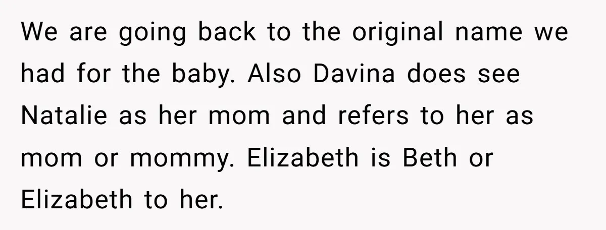 We are going back to the original name we had for the baby. Also Davina does see Natalie as her mom and refers to her as mom or mommy. Elizabeth...