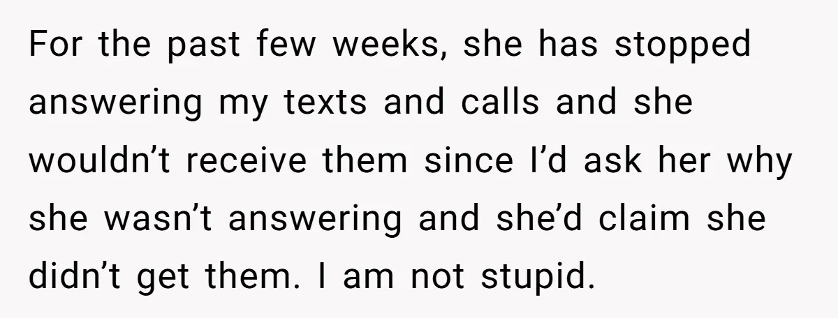For the past few weeks, she has stopped answering my texts and calls and she wouldn’t receive them since I’d ask her why she wasn’t answering and she’d claim she...
