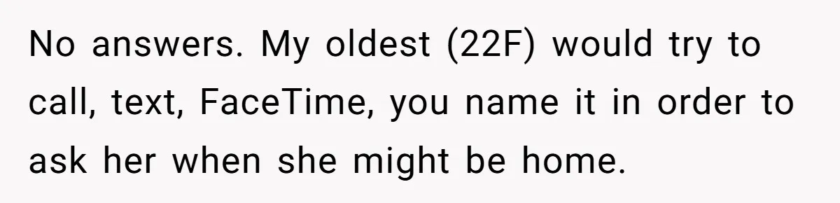No answers. My oldest (22F) would try to call, text, FaceTime, you name it in order to ask her when she might be home.