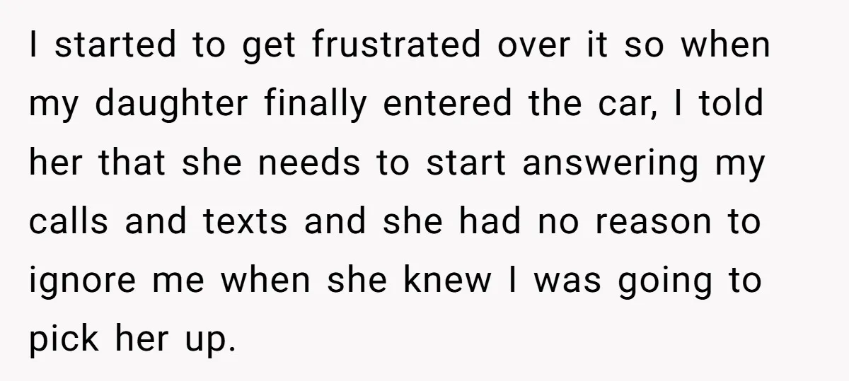 I started to get frustrated over it so when my daughter finally entered the car, I told her that she needs to start answering my calls and texts and she...
