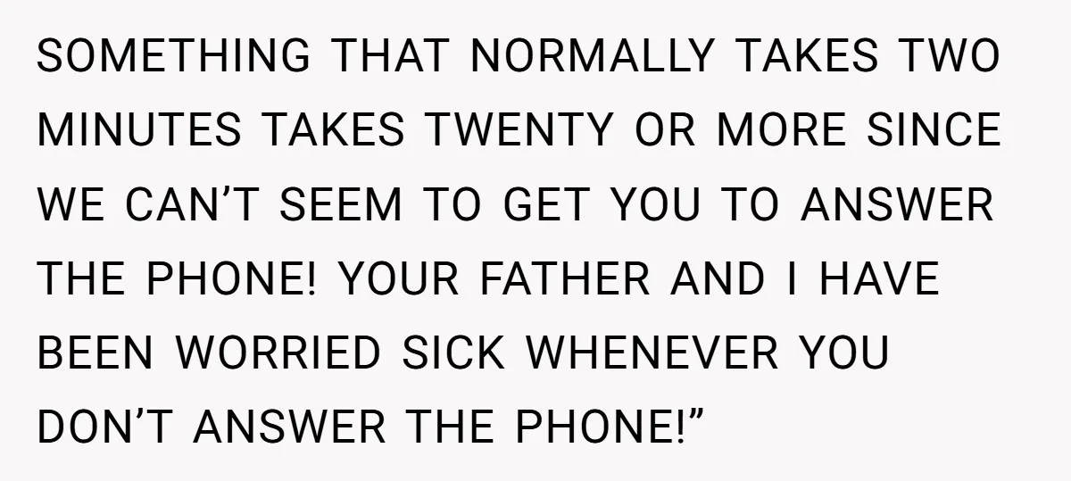 SOMETHING THAT NORMALLY TAKES TWO MINUTES TAKES TWENTY OR MORE SINCE WE CAN’T SEEM TO GET YOU TO ANSWER THE PHONE! YOUR FATHER AND I HAVE BEEN WORRIED SICK WHENEVER...