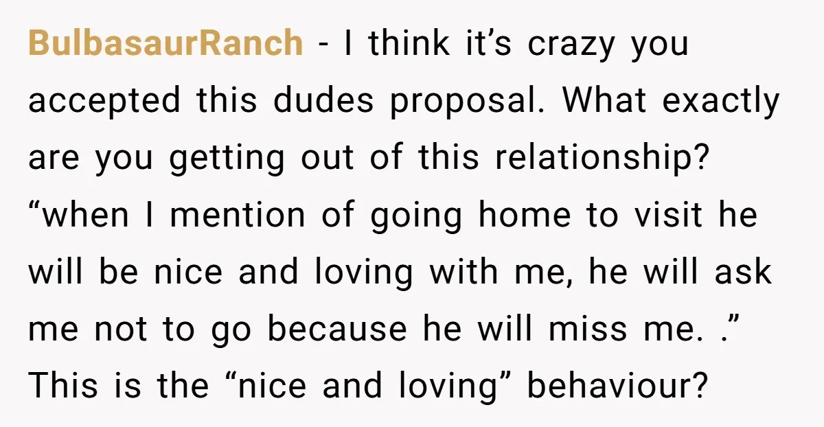 BulbasaurRanch - I think it’s crazy you accepted this dudes proposal. What exactly are you getting out of this relationship? “when I mention of going home to visit he will...