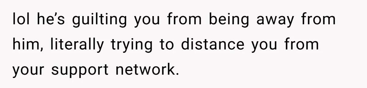 lol he’s guilting you from being away from him, literally trying to distance you from your support network.