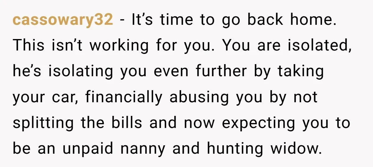 cassowary32 - It’s time to go back home. This isn’t working for you. You are isolated, he’s isolating you even further by taking your car, financially abusing you by not...