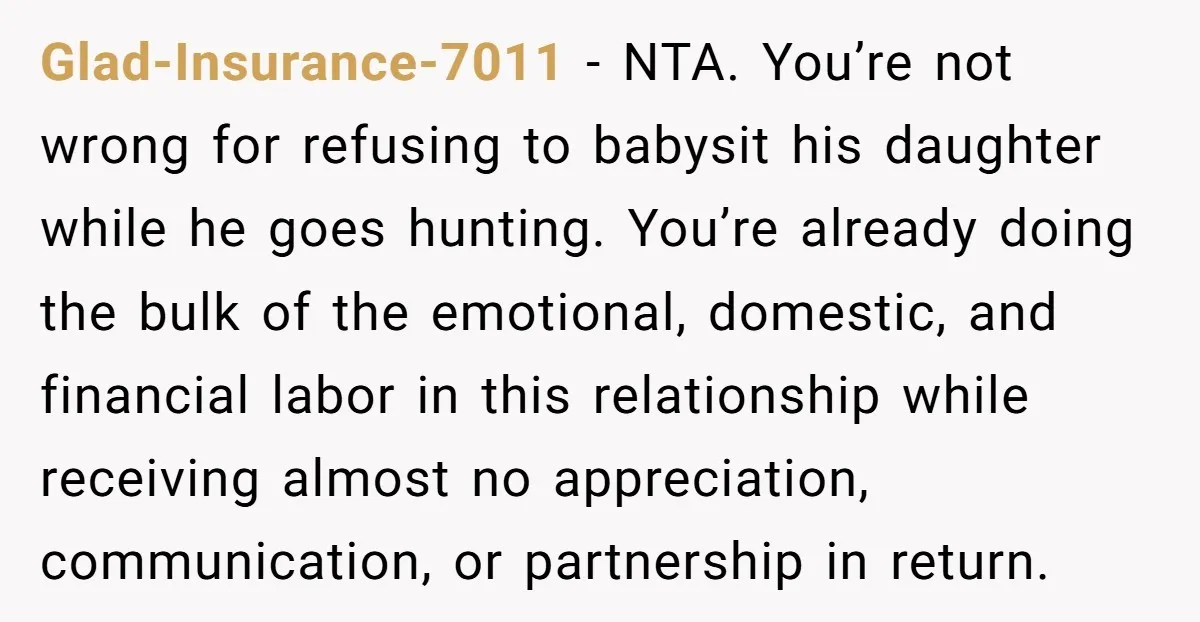 Glad-Insurance-7011 - NTA. You’re not wrong for refusing to babysit his daughter while he goes hunting. You’re already doing the bulk of the emotional, domestic, and financial labor in this...