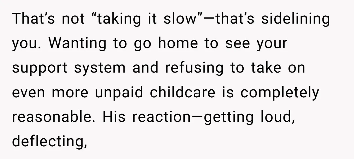 That’s not “taking it slow”—that’s sidelining you. Wanting to go home to see your support system and refusing to take on even more unpaid childcare is completely reasonable. His reaction—getting...