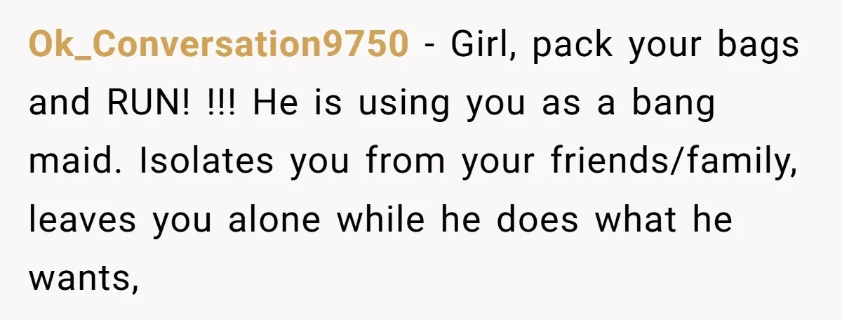 Ok_Conversation9750 - Girl, pack your bags and RUN! !!! He is using you as a bang maid. Isolates you from your friends/family, leaves you alone while he does what he...