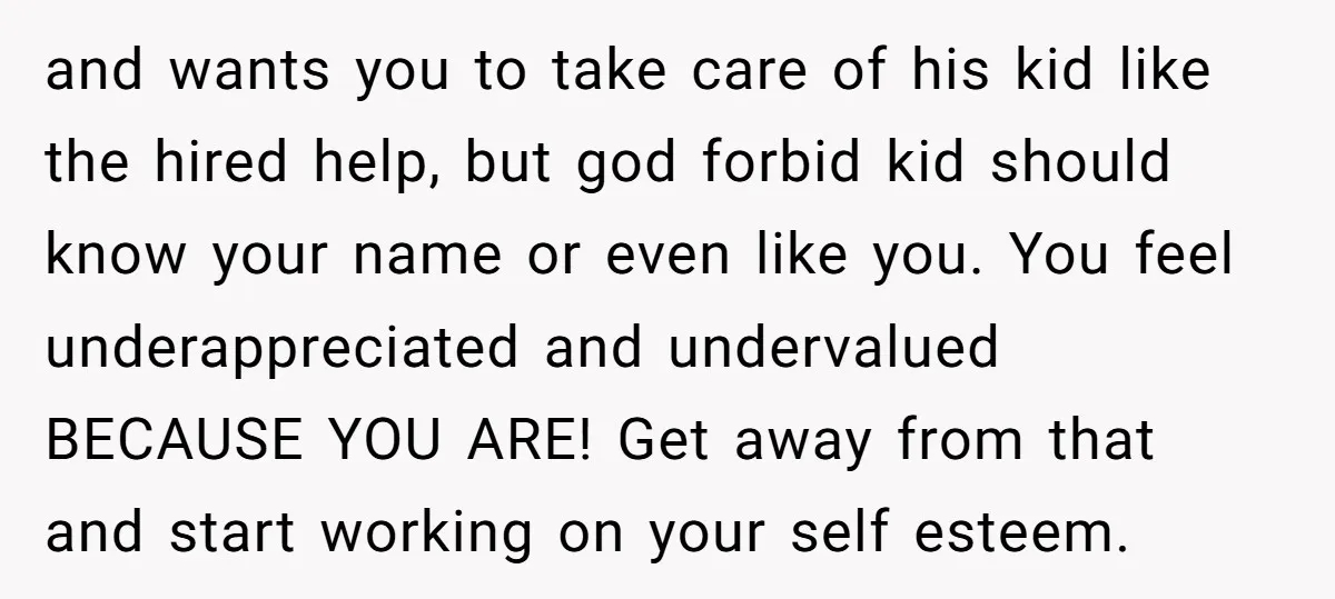 and wants you to take care of his kid like the hired help, but god forbid kid should know your name or even like you. You feel underappreciated and undervalued...