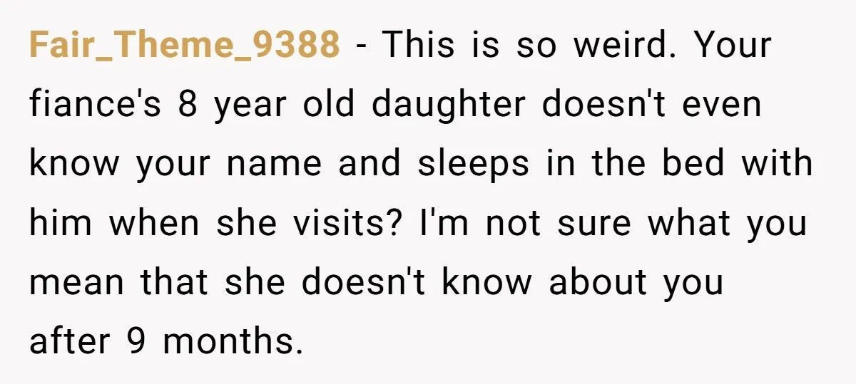 Fair_Theme_9388 - This is so weird. Your fiance's 8 year old daughter doesn't even know your name and sleeps in the bed with him when she visits? I'm not sure...