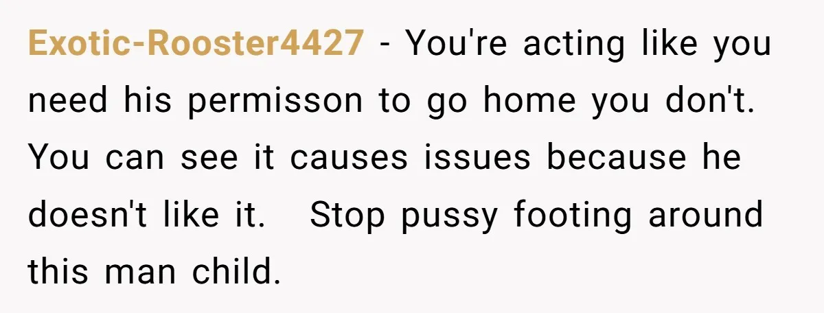 Exotic-Rooster4427 - You're acting like you need his permisson to go home you don't. You can see it causes issues because he doesn't like it. Stop pussy footing around this...