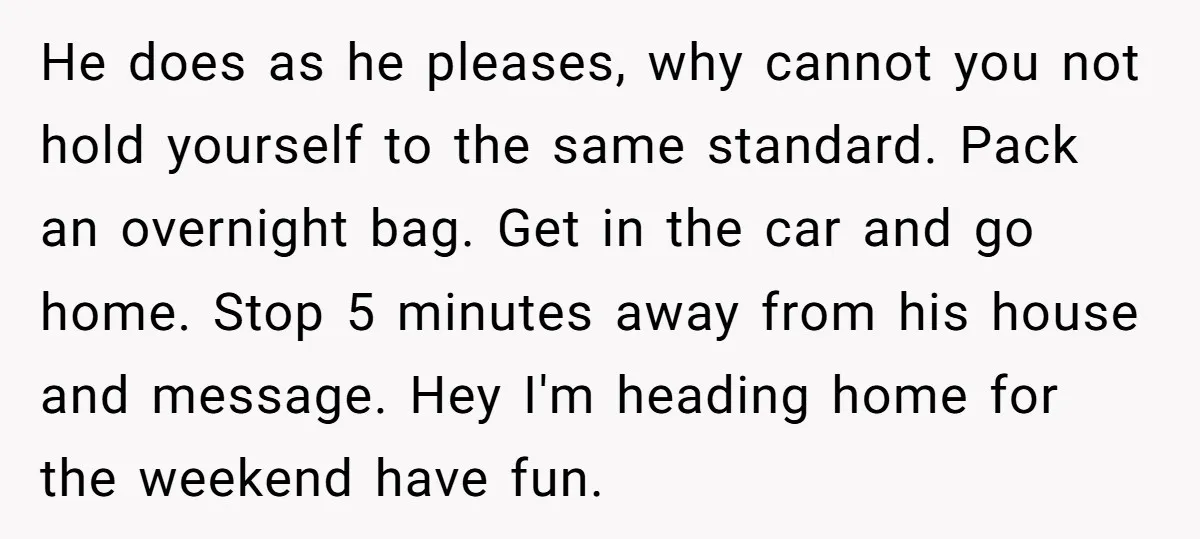 He does as he pleases, why cannot you not hold yourself to the same standard. Pack an overnight bag. Get in the car and go home. Stop 5 minutes away...
