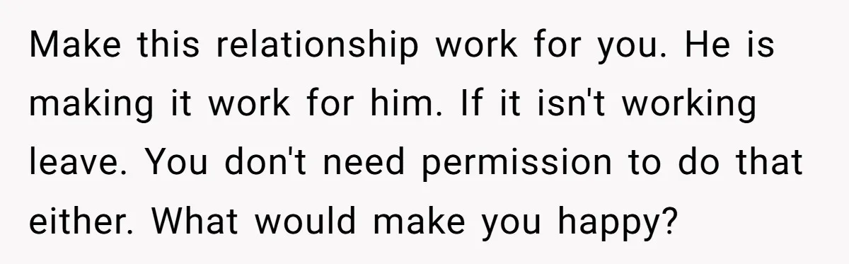 Make this relationship work for you. He is making it work for him. If it isn't working leave. You don't need permission to do that either. What would make you...
