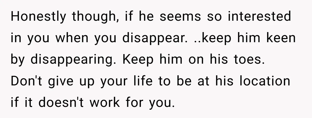 Honestly though, if he seems so interested in you when you disappear. ..keep him keen by disappearing. Keep him on his toes. Don't give up your life to be at...