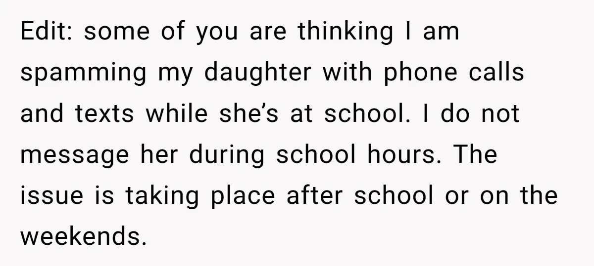 Edit: some of you are thinking I am spamming my daughter with phone calls and texts while she’s at school. I do not message her during school hours. The issue...