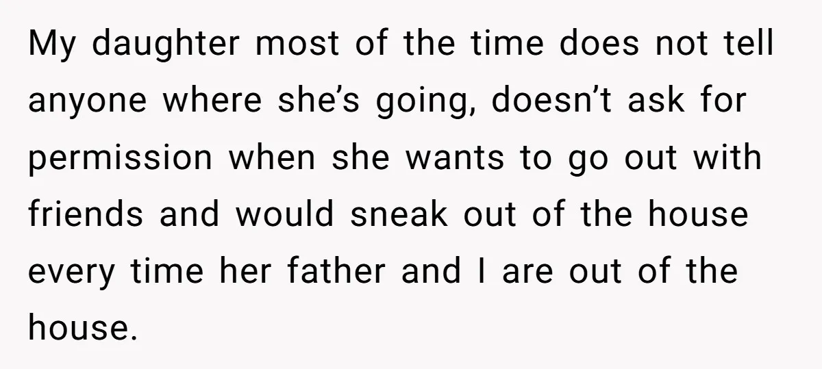 My daughter most of the time does not tell anyone where she’s going, doesn’t ask for permission when she wants to go out with friends and would sneak out of...