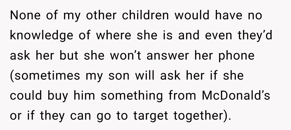 None of my other children would have no knowledge of where she is and even they’d ask her but she won’t answer her phone (sometimes my son will ask her...