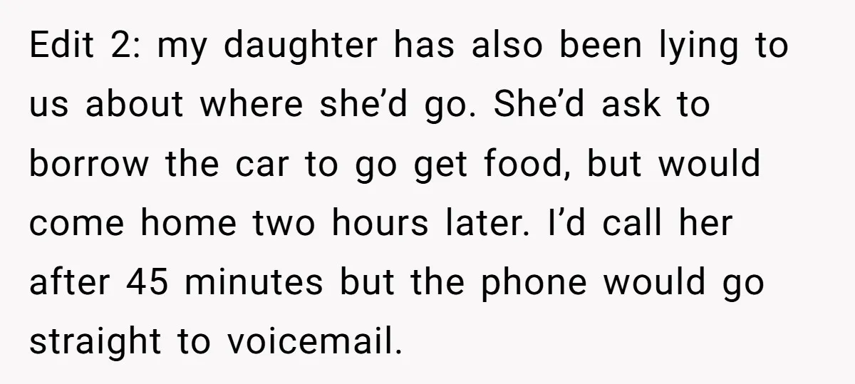 Edit 2: my daughter has also been lying to us about where she’d go. She’d ask to borrow the car to go get food, but would come home two hours...