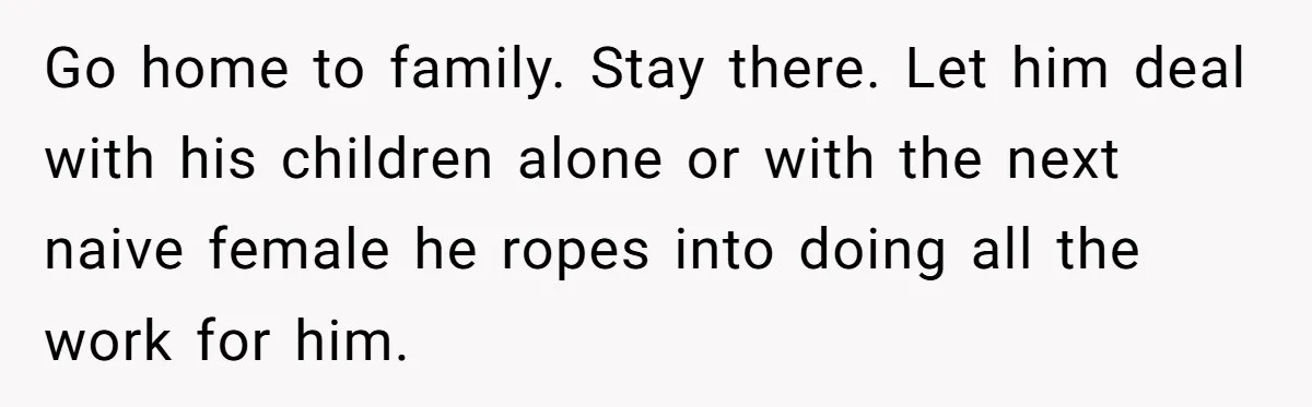 Go home to family. Stay there. Let him deal with his children alone or with the next naive female he ropes into doing all the work for him.