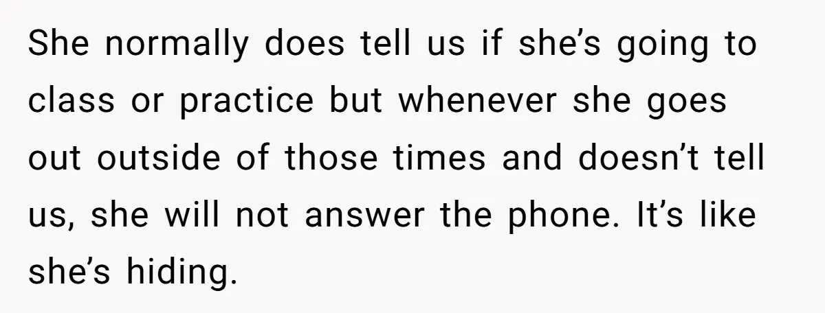 She normally does tell us if she’s going to class or practice but whenever she goes out outside of those times and doesn’t tell us, she will not answer the...