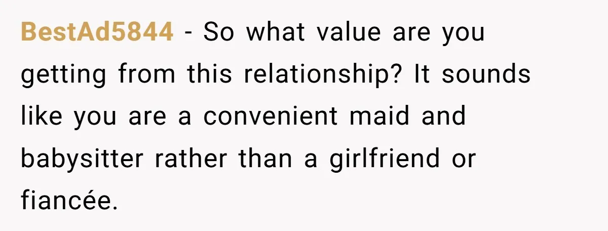 BestAd5844 - So what value are you getting from this relationship? It sounds like you are a convenient maid and babysitter rather than a girlfriend or fiancée.