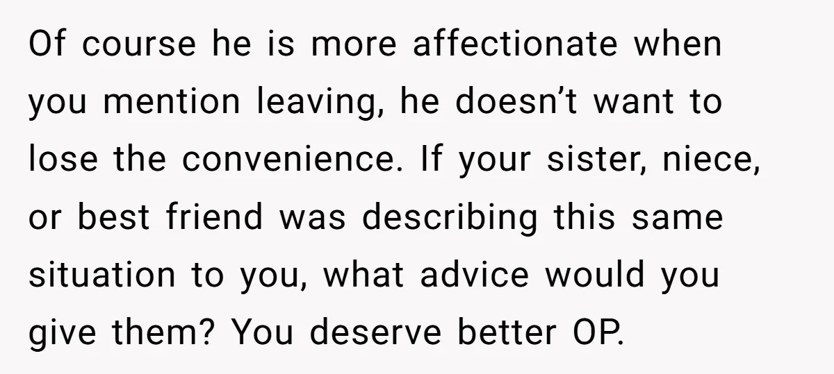 Of course he is more affectionate when you mention leaving, he doesn’t want to lose the convenience. If your sister, niece, or best friend was describing this same situation to...