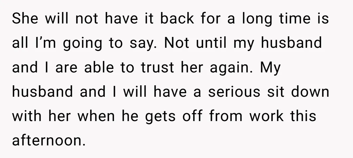 She will not have it back for a long time is all I’m going to say. Not until my husband and I are able to trust her again. My husband...