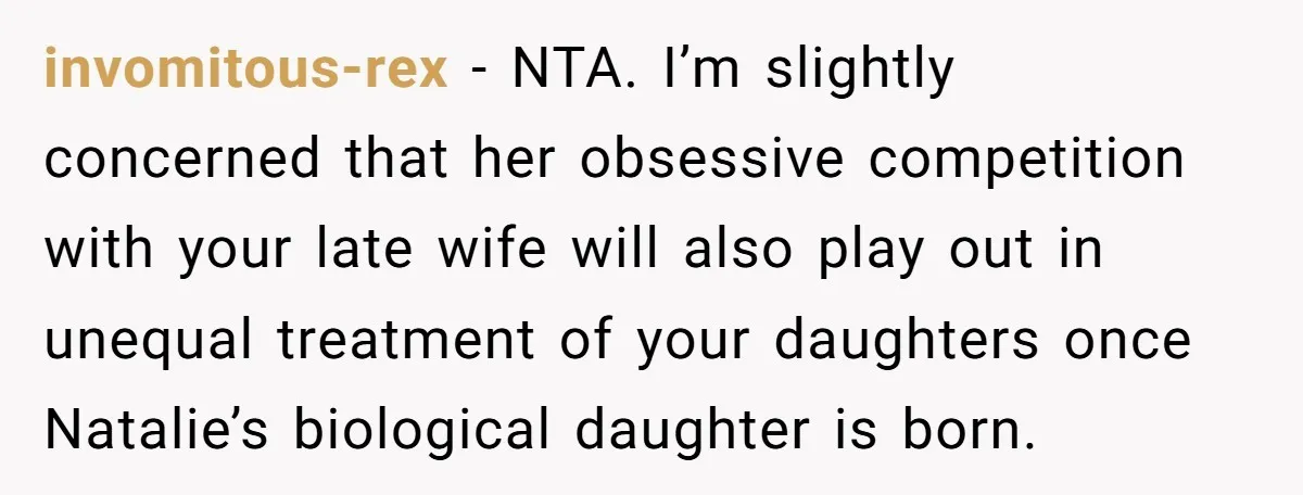 invomitous-rex − NTA. I’m slightly concerned that her obsessive competition with your late wife will also play out in unequal treatment of your daughters once Natalie’s biological daughter is born.