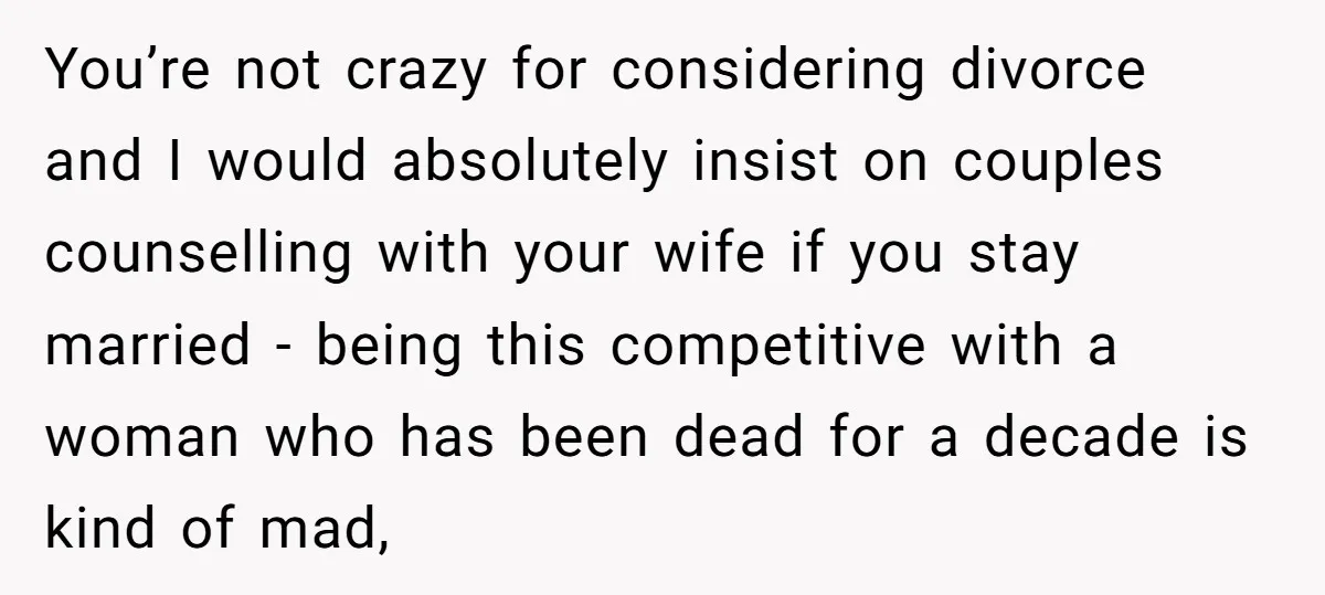 You’re not crazy for considering divorce and I would absolutely insist on couples counselling with your wife if you stay married - being this competitive with a woman who has...