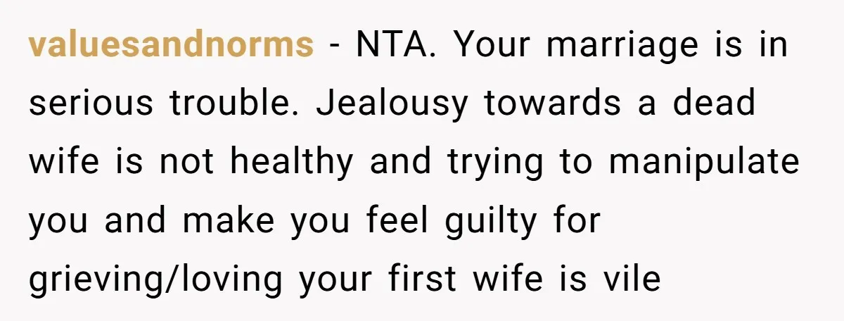valuesandnorms − NTA. Your marriage is in serious trouble. Jealousy towards a dead wife is not healthy and trying to manipulate you and make you feel guilty for grieving/loving your...
