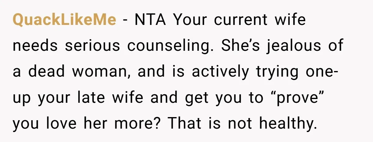 QuackLikeMe − NTA Your current wife needs serious counseling. She’s jealous of a dead woman, and is actively trying one-up your late wife and get you to “prove” you love...