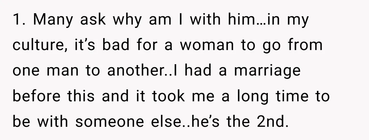 1. Many ask why am I with him…in my culture, it’s bad for a woman to go from one man to another..I had a marriage before this and it took...